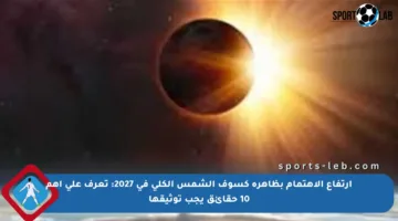ارتفاع الاهتمام بظاهرة كسوف الشمس الكلي في 2027: تعرف على أهم 10 حقائق يجب توثيقها